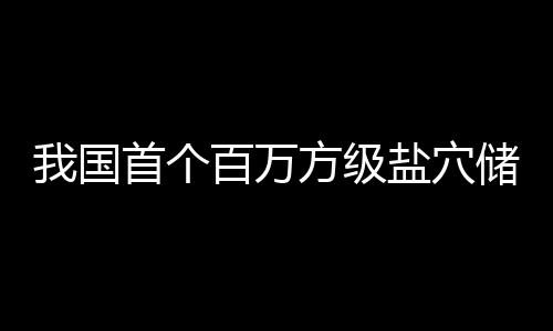 百万顶山南平储氢投产项目我国盐穴在河首个方级